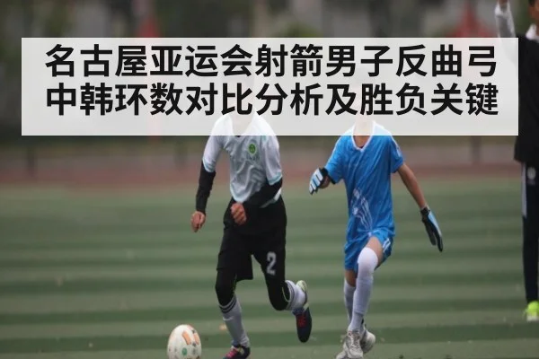 名古屋亚运会射箭男子反曲弓中韩环数对比分析及胜负关键